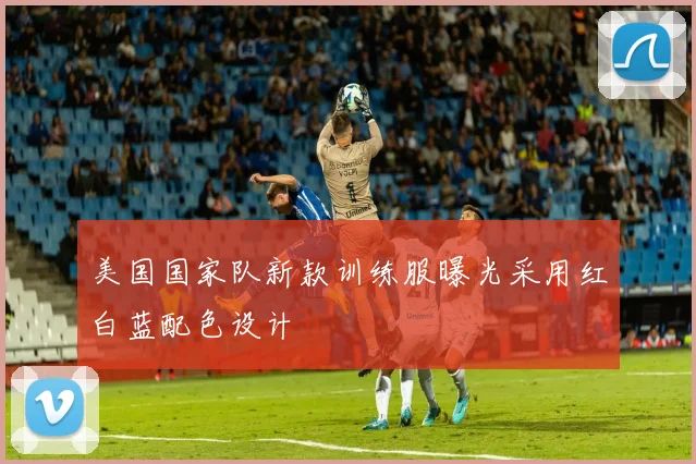 美国国家队新款训练服曝光采用红白蓝配色设计