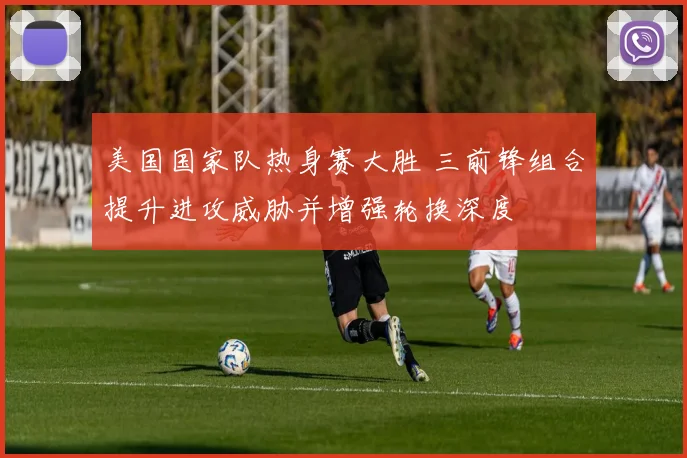 美国国家队热身赛大胜 三前锋组合提升进攻威胁并增强轮换深度