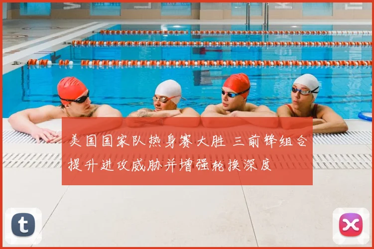 美国国家队热身赛大胜 三前锋组合提升进攻威胁并增强轮换深度