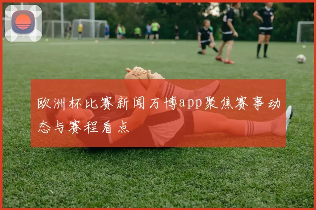 欧洲杯比赛新闻万博app聚焦赛事动态与赛程看点
