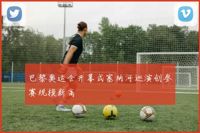 巴黎奥运会开幕式塞纳河巡演创参赛规模新高