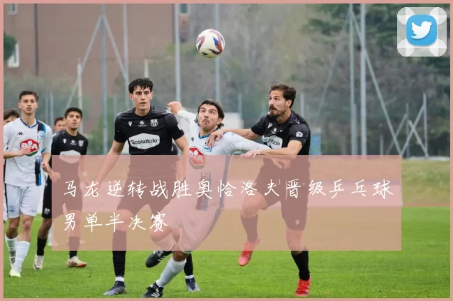 马龙逆转战胜奥恰洛夫晋级乒乓球男单半决赛